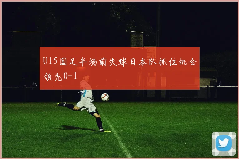 U15国足半场前失球日本队抓住机会领先0-1