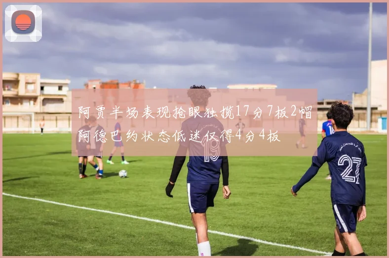 阿贾半场表现抢眼独揽17分7板2帽阿德巴约状态低迷仅得4分4板