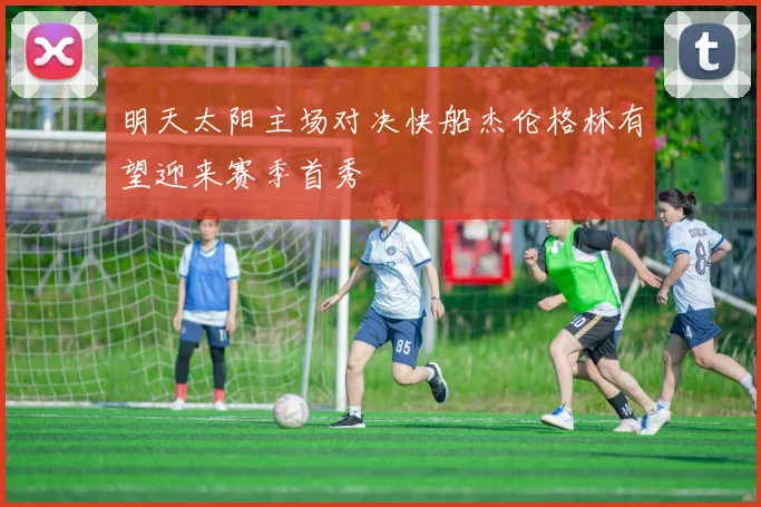 明天太阳主场对决快船杰伦格林有望迎来赛季首秀