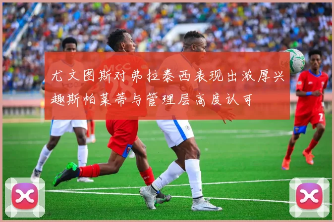 尤文图斯对弗拉泰西表现出浓厚兴趣斯帕莱蒂与管理层高度认可