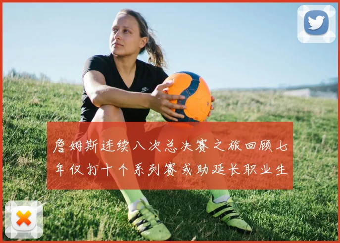 詹姆斯连续八次总决赛之旅回顾七年仅打十个系列赛或助延长职业生涯
