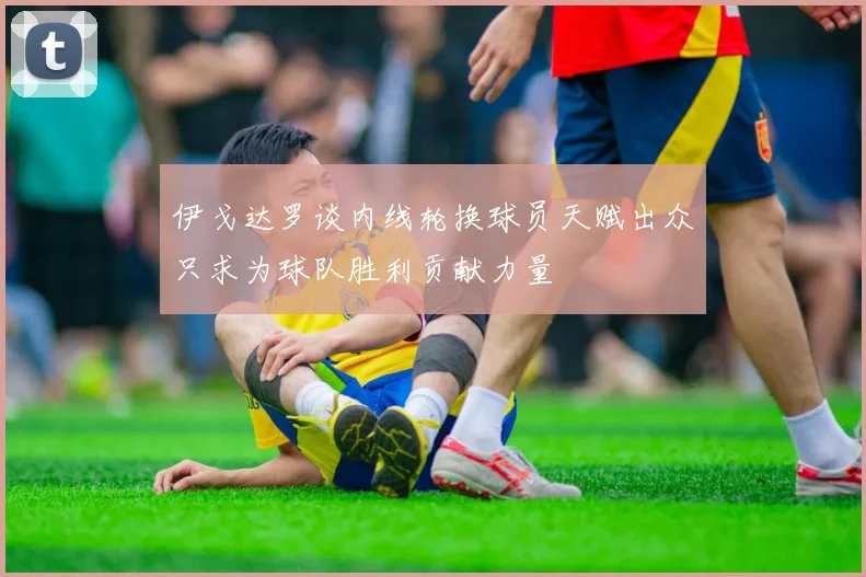 伊戈达罗谈内线轮换球员天赋出众只求为球队胜利贡献力量