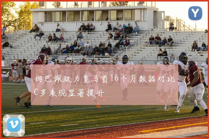 姆巴佩效力皇马首16个月数据对比C罗表现显著提升
