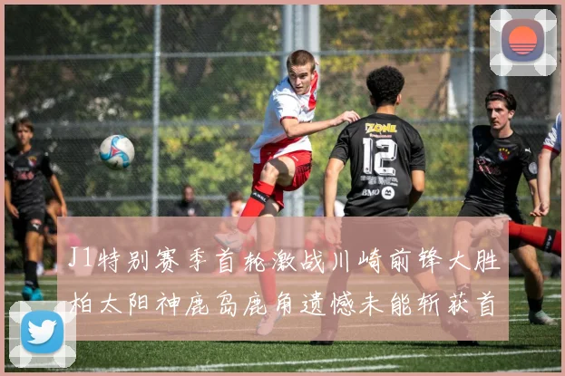 J1特别赛季首轮激战川崎前锋大胜柏太阳神鹿岛鹿角遗憾未能斩获首胜