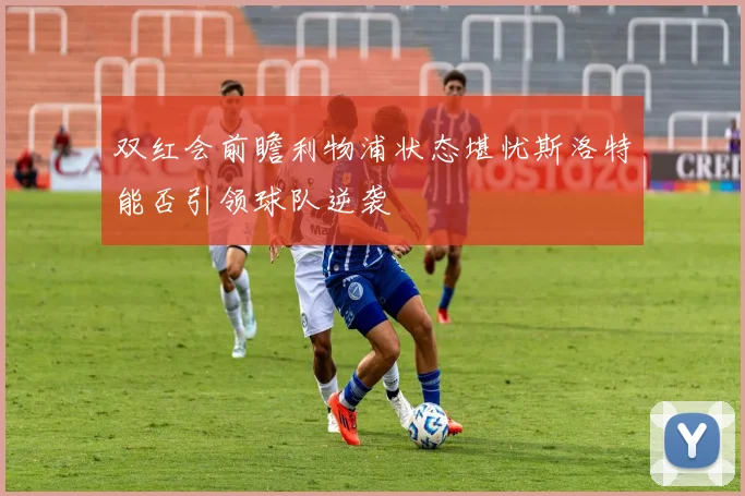 双红会前瞻利物浦状态堪忧斯洛特能否引领球队逆袭