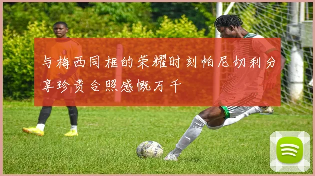 与梅西同框的荣耀时刻帕尼切利分享珍贵合照感慨万千