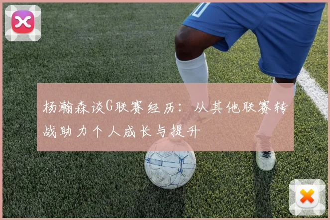 杨瀚森谈G联赛经历：从其他联赛转战助力个人成长与提升