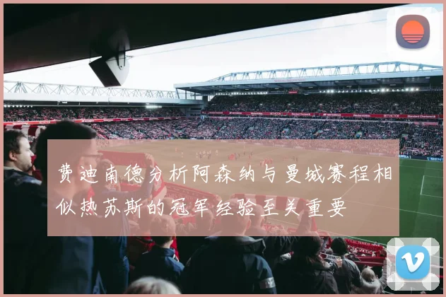 费迪南德分析阿森纳与曼城赛程相似热苏斯的冠军经验至关重要