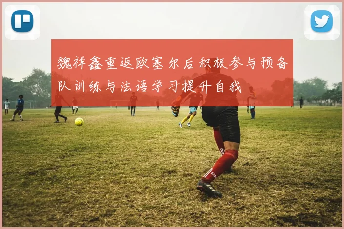 魏祥鑫重返欧塞尔后积极参与预备队训练与法语学习提升自我