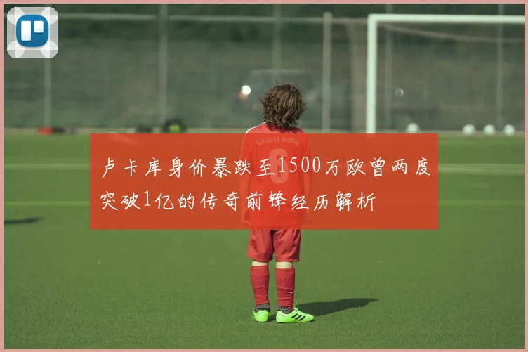 卢卡库身价暴跌至1500万欧曾两度突破1亿的传奇前锋经历解析