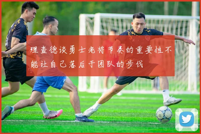 理查德谈勇士老将节奏的重要性不能让自己落后于团队的步伐