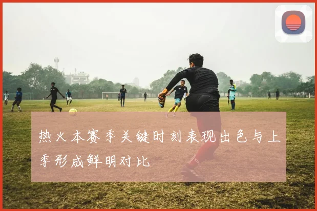 热火本赛季关键时刻表现出色与上季形成鲜明对比