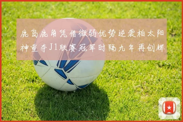 鹿岛鹿角凭借微弱优势逆袭柏太阳神重夺J1联赛冠军时隔九年再创辉煌