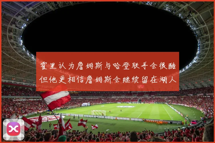 霍里认为詹姆斯与哈登联手会很酷但他更相信詹姆斯会继续留在湖人