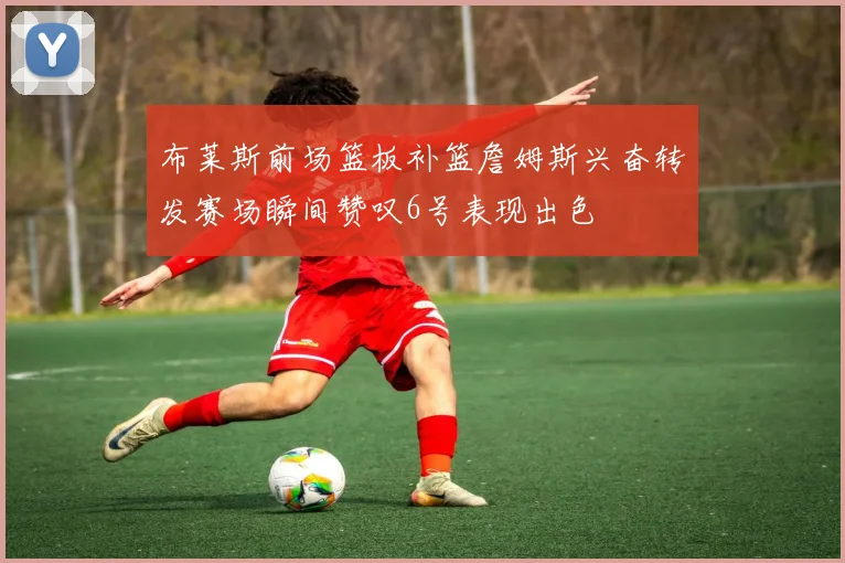 布莱斯前场篮板补篮詹姆斯兴奋转发赛场瞬间赞叹6号表现出色