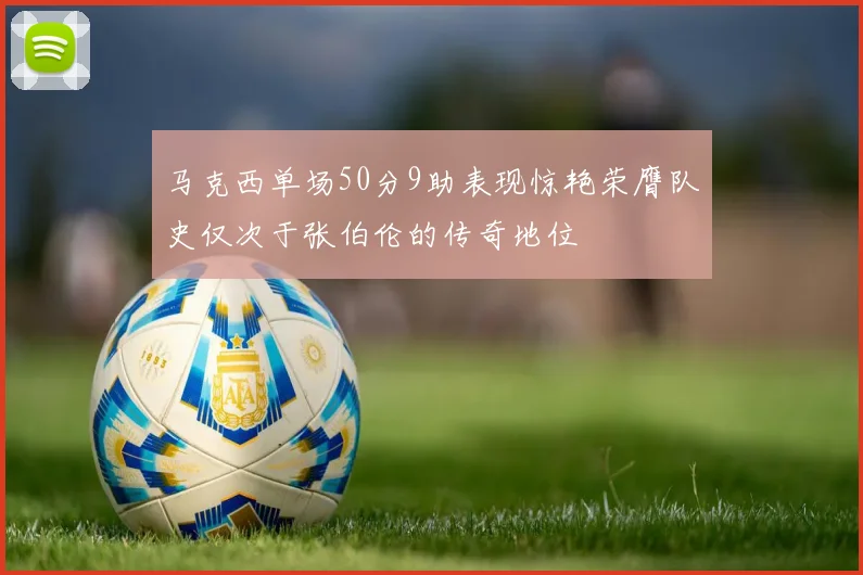 马克西单场50分9助表现惊艳荣膺队史仅次于张伯伦的传奇地位