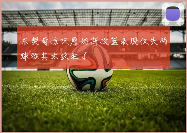 东契奇惊叹詹姆斯投篮表现仅失两球称其太疯狂了