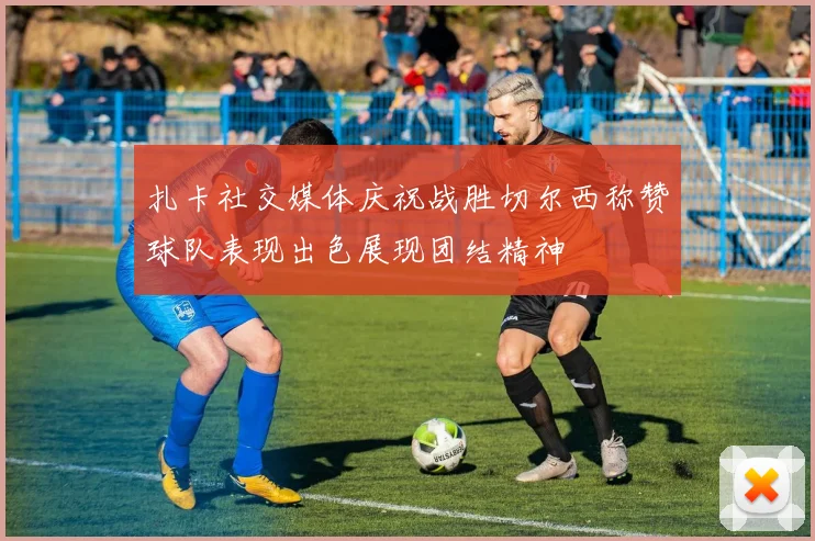 扎卡社交媒体庆祝战胜切尔西称赞球队表现出色展现团结精神