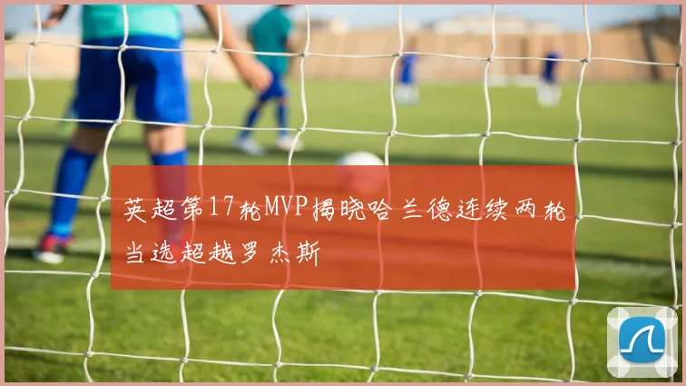 英超第17轮MVP揭晓哈兰德连续两轮当选超越罗杰斯