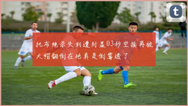 托布绝杀失利遭封盖03秒空接再被大帽翻倒在地真是倒霉透了