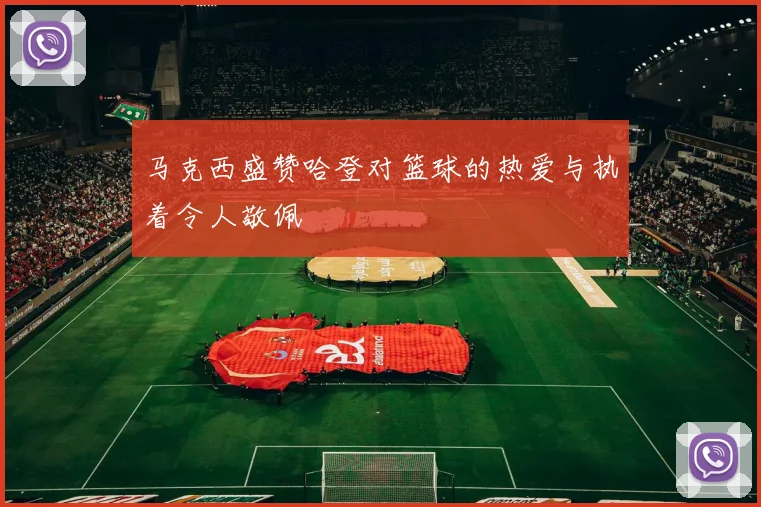 马克西盛赞哈登对篮球的热爱与执着令人敬佩