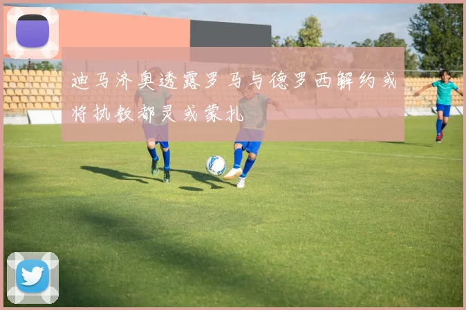 迪马济奥透露罗马与德罗西解约或将执教都灵或蒙扎