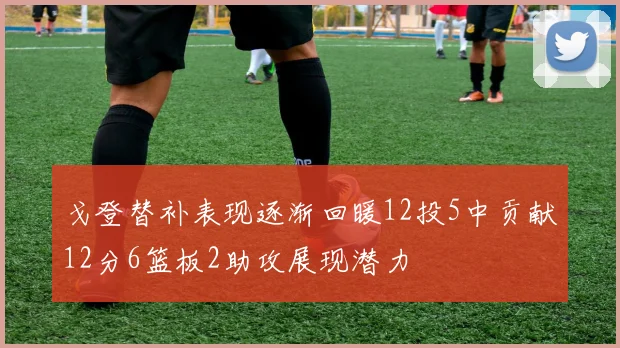 戈登替补表现逐渐回暖12投5中贡献12分6篮板2助攻展现潜力