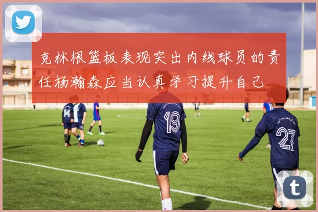 克林根篮板表现突出内线球员的责任杨瀚森应当认真学习提升自己