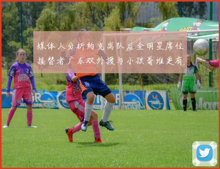 媒体人分析约克离队后全明星席位接替者广东双外援与小孩哥谁更有希望