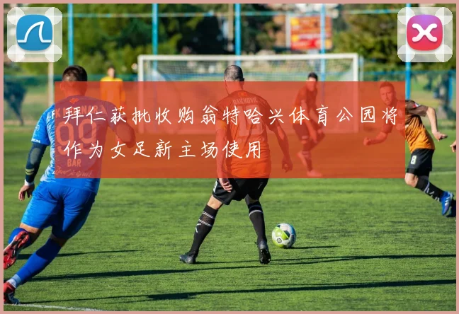 拜仁获批收购翁特哈兴体育公园将作为女足新主场使用