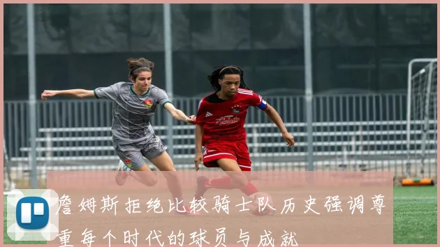 詹姆斯拒绝比较骑士队历史强调尊重每个时代的球员与成就