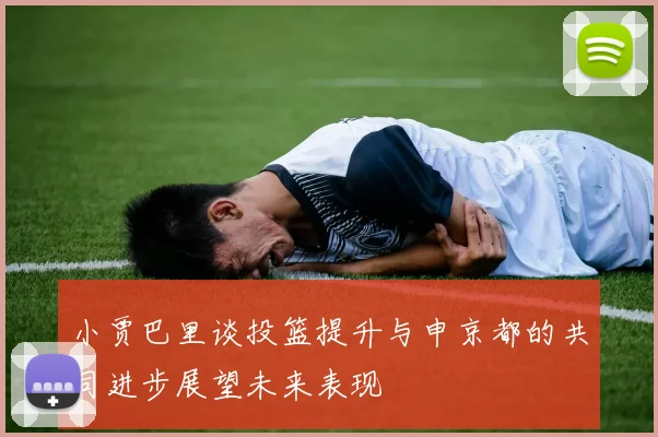 小贾巴里谈投篮提升与申京都的共同进步展望未来表现