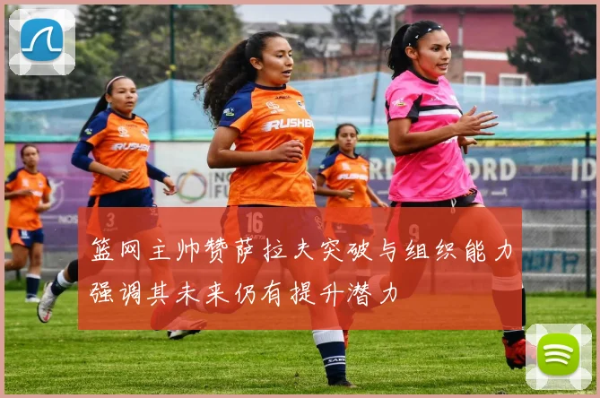 篮网主帅赞萨拉夫突破与组织能力强调其未来仍有提升潜力