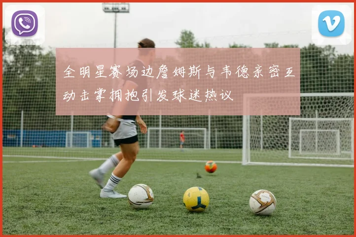 全明星赛场边詹姆斯与韦德亲密互动击掌拥抱引发球迷热议