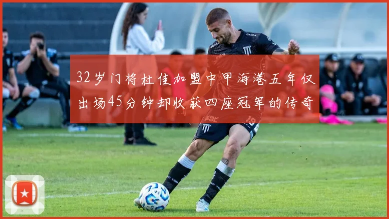 32岁门将杜佳加盟中甲海港五年仅出场45分钟却收获四座冠军的传奇经历