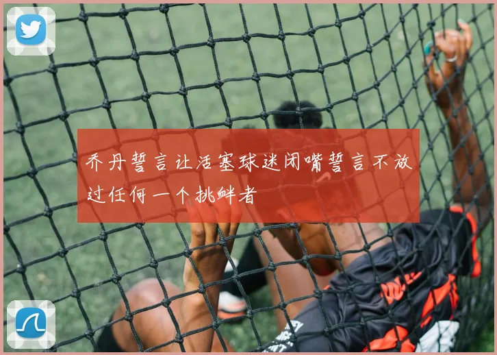 乔丹誓言让活塞球迷闭嘴誓言不放过任何一个挑衅者