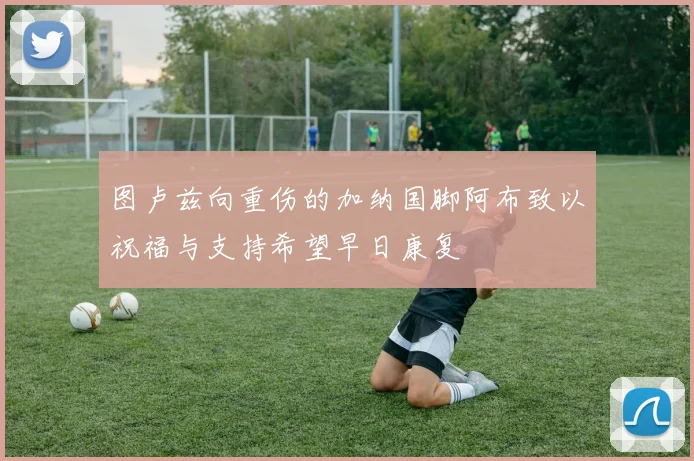 图卢兹向重伤的加纳国脚阿布致以祝福与支持希望早日康复