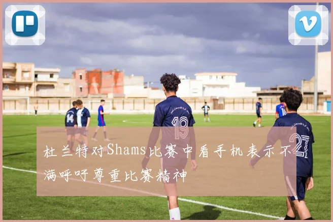杜兰特对Shams比赛中看手机表示不满呼吁尊重比赛精神
