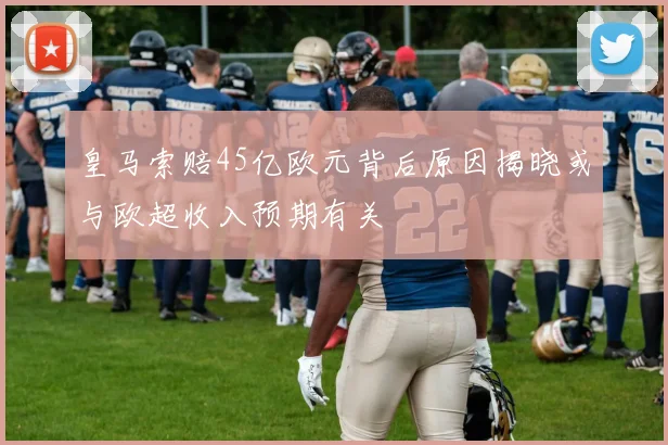 皇马索赔45亿欧元背后原因揭晓或与欧超收入预期有关