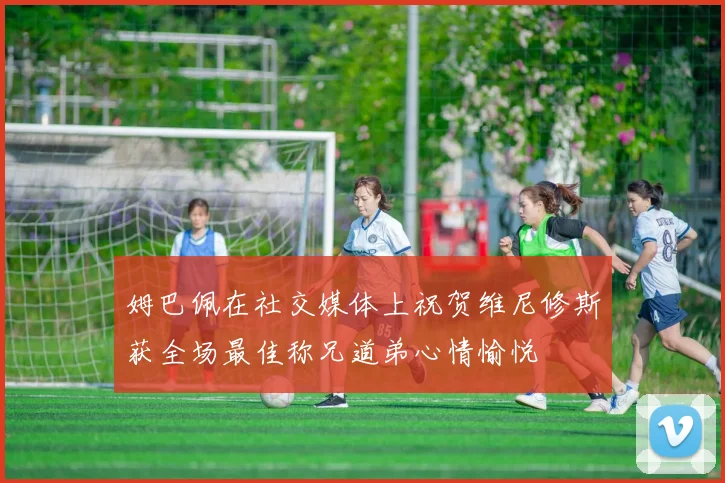 姆巴佩在社交媒体上祝贺维尼修斯获全场最佳称兄道弟心情愉悦