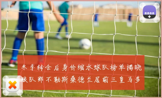 冬季转会后身价缩水球队榜单揭晓狼队那不勒斯桑德兰居前三皇马多特也在其中