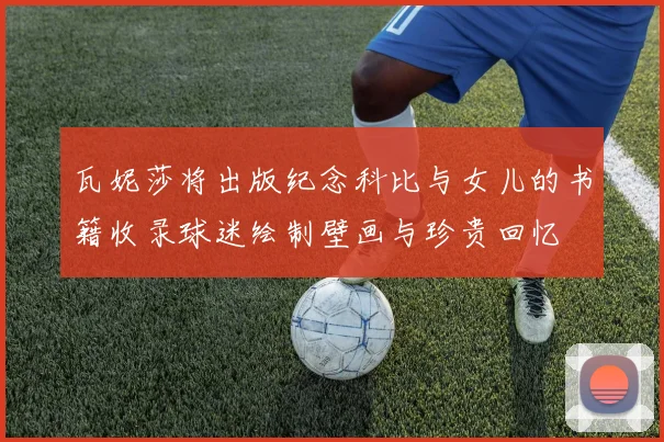 瓦妮莎将出版纪念科比与女儿的书籍收录球迷绘制壁画与珍贵回忆