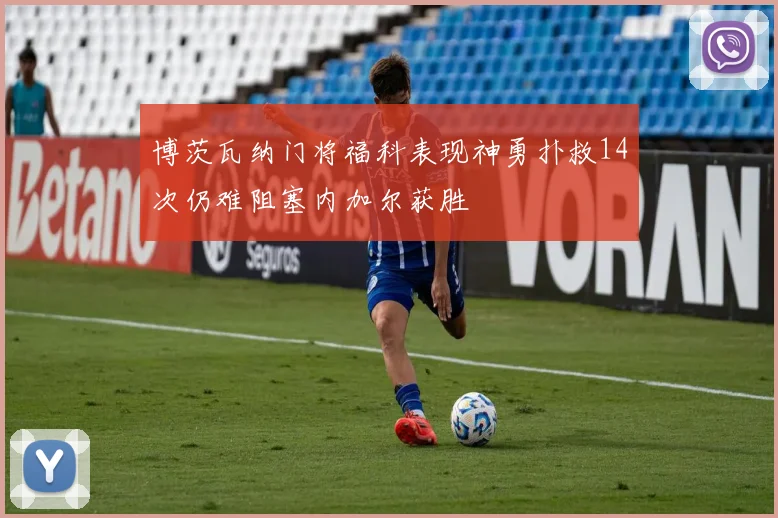 博茨瓦纳门将福科表现神勇扑救14次仍难阻塞内加尔获胜