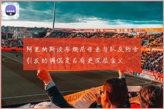 阿里纳斯谈布朗尼母亲与队友约会引发的调侃是否有更深层含义