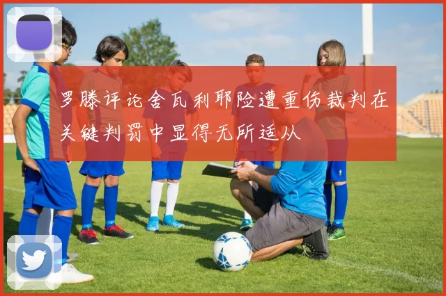 罗滕评论舍瓦利耶险遭重伤裁判在关键判罚中显得无所适从