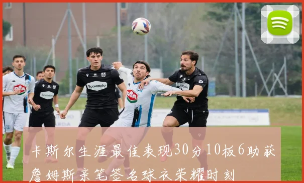 卡斯尔生涯最佳表现30分10板6助获詹姆斯亲笔签名球衣荣耀时刻