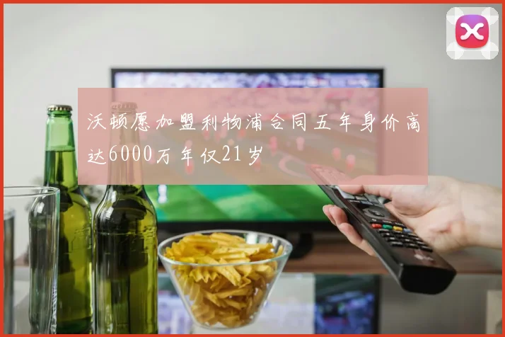 沃顿愿加盟利物浦合同五年身价高达6000万年仅21岁
