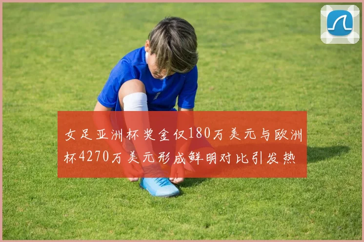 女足亚洲杯奖金仅180万美元与欧洲杯4270万美元形成鲜明对比引发热议