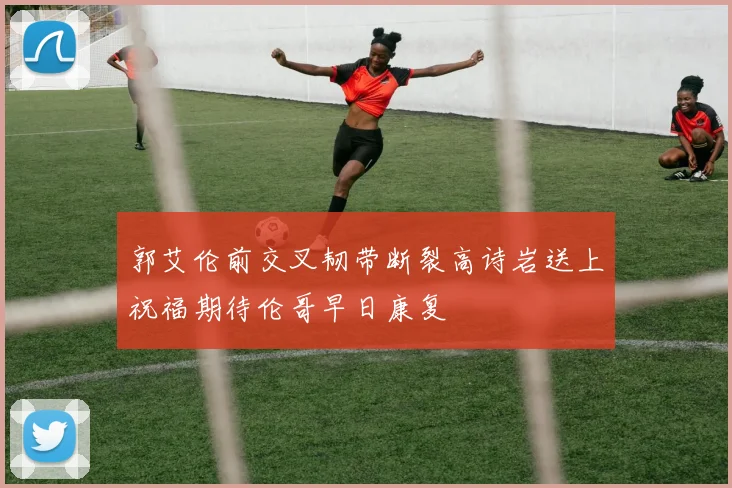 郭艾伦前交叉韧带断裂高诗岩送上祝福期待伦哥早日康复