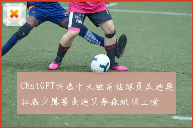ChatGPT评选十大被高估球员瓜迪奥拉威少魔兽麦迪艾弗森姚明上榜